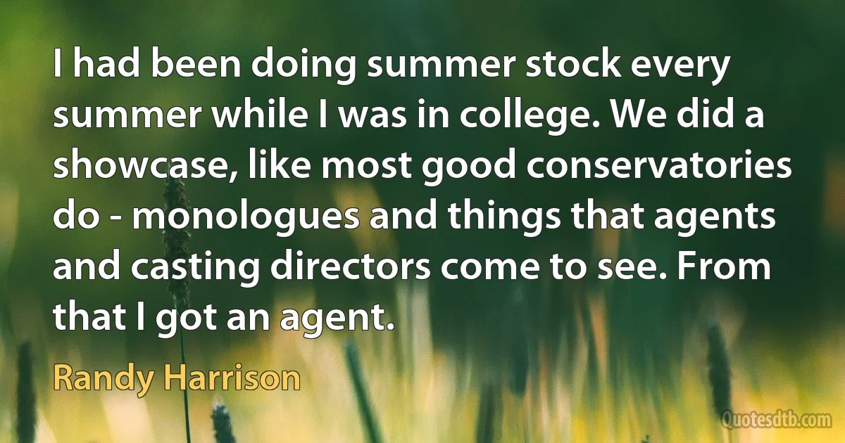 I had been doing summer stock every summer while I was in college. We did a showcase, like most good conservatories do - monologues and things that agents and casting directors come to see. From that I got an agent. (Randy Harrison)