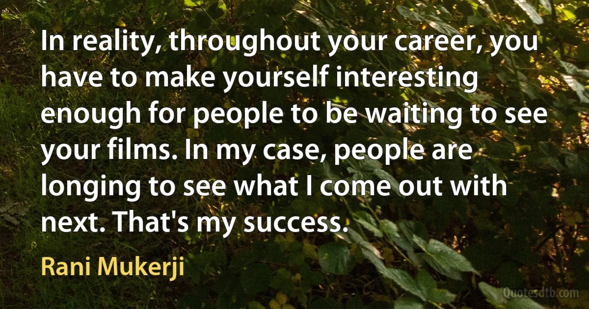 In reality, throughout your career, you have to make yourself interesting enough for people to be waiting to see your films. In my case, people are longing to see what I come out with next. That's my success. (Rani Mukerji)