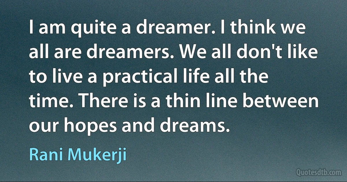 I am quite a dreamer. I think we all are dreamers. We all don't like to live a practical life all the time. There is a thin line between our hopes and dreams. (Rani Mukerji)