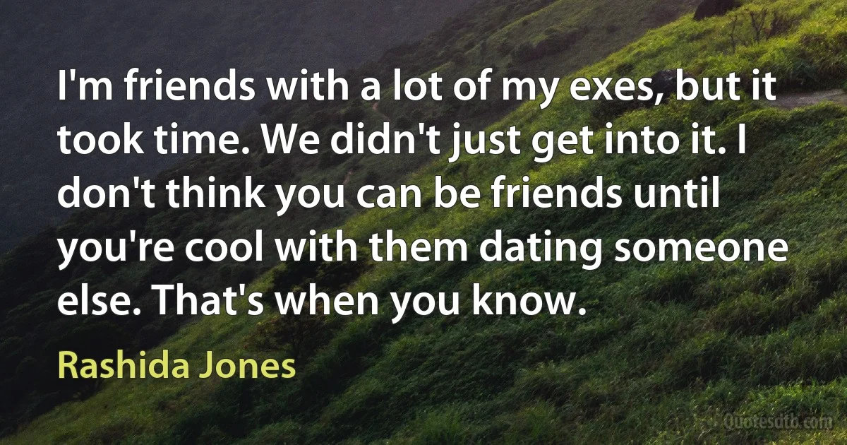 I'm friends with a lot of my exes, but it took time. We didn't just get into it. I don't think you can be friends until you're cool with them dating someone else. That's when you know. (Rashida Jones)