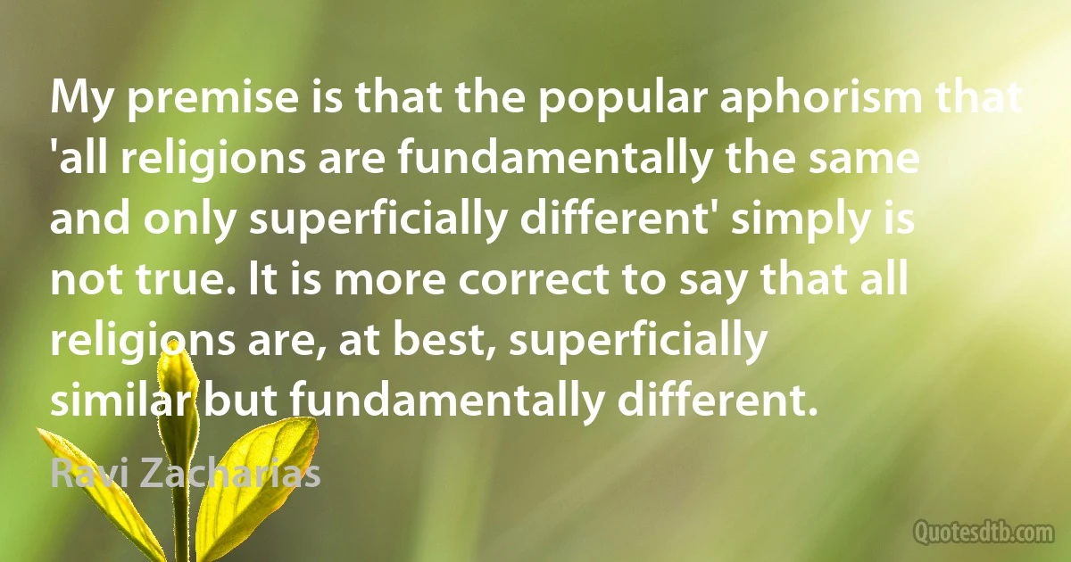 My premise is that the popular aphorism that 'all religions are fundamentally the same and only superficially different' simply is not true. It is more correct to say that all religions are, at best, superficially similar but fundamentally different. (Ravi Zacharias)