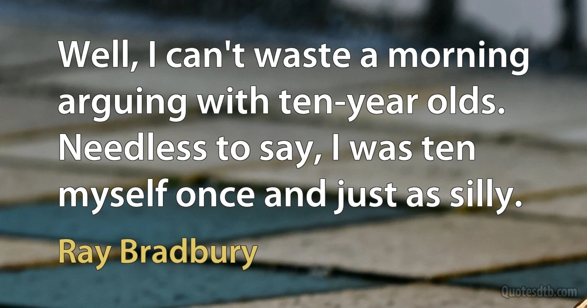 Well, I can't waste a morning arguing with ten-year olds. Needless to say, I was ten myself once and just as silly. (Ray Bradbury)