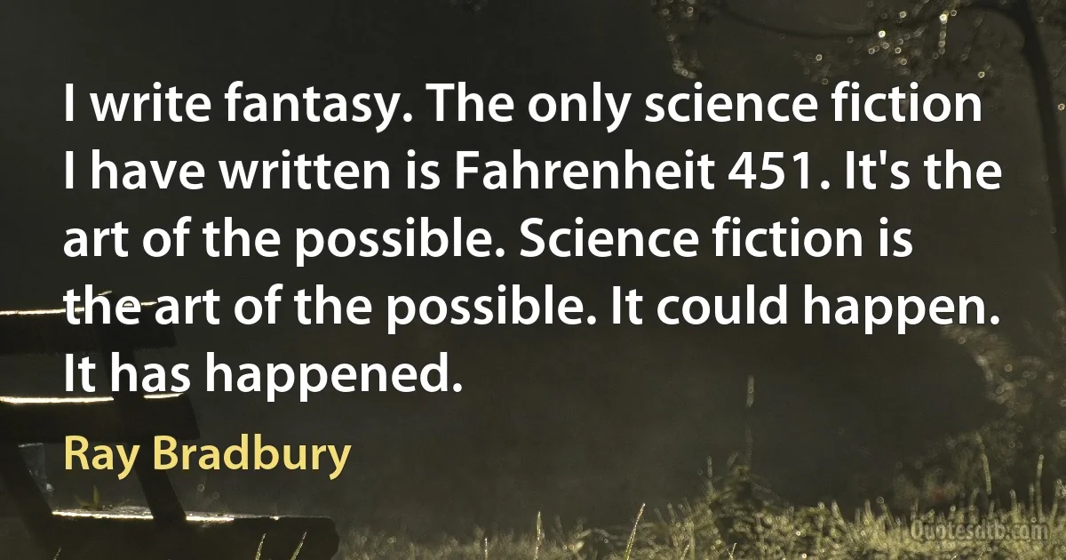 I write fantasy. The only science fiction I have written is Fahrenheit 451. It's the art of the possible. Science fiction is the art of the possible. It could happen. It has happened. (Ray Bradbury)