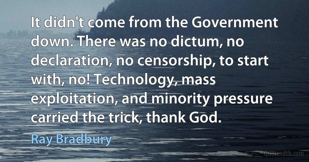 It didn't come from the Government down. There was no dictum, no declaration, no censorship, to start with, no! Technology, mass exploitation, and minority pressure carried the trick, thank God. (Ray Bradbury)