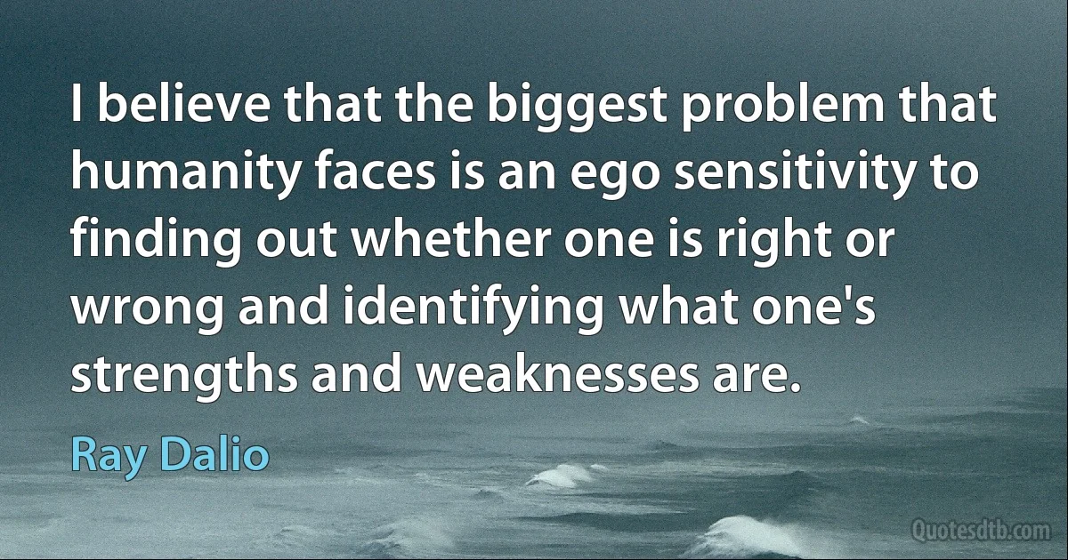 I believe that the biggest problem that humanity faces is an ego sensitivity to finding out whether one is right or wrong and identifying what one's strengths and weaknesses are. (Ray Dalio)