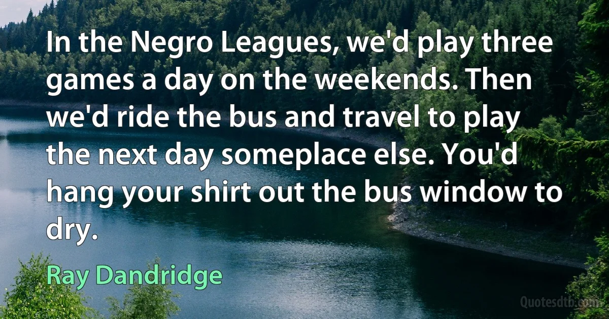 In the Negro Leagues, we'd play three games a day on the weekends. Then we'd ride the bus and travel to play the next day someplace else. You'd hang your shirt out the bus window to dry. (Ray Dandridge)