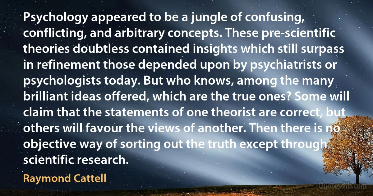 Psychology appeared to be a jungle of confusing, conflicting, and arbitrary concepts. These pre-scientific theories doubtless contained insights which still surpass in refinement those depended upon by psychiatrists or psychologists today. But who knows, among the many brilliant ideas offered, which are the true ones? Some will claim that the statements of one theorist are correct, but others will favour the views of another. Then there is no objective way of sorting out the truth except through scientific research. (Raymond Cattell)