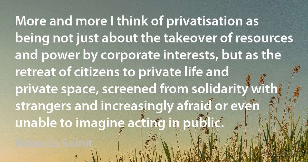 More and more I think of privatisation as being not just about the takeover of resources and power by corporate interests, but as the retreat of citizens to private life and private space, screened from solidarity with strangers and increasingly afraid or even unable to imagine acting in public. (Rebecca Solnit)