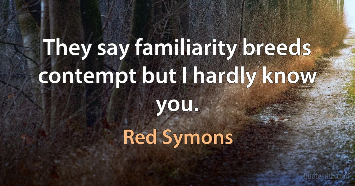 They say familiarity breeds contempt but I hardly know you. (Red Symons)