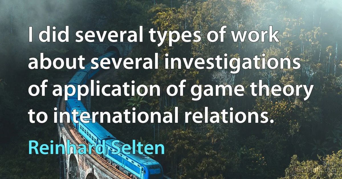 I did several types of work about several investigations of application of game theory to international relations. (Reinhard Selten)