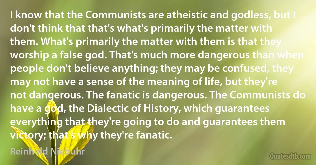 I know that the Communists are atheistic and godless, but I don't think that that's what's primarily the matter with them. What's primarily the matter with them is that they worship a false god. That's much more dangerous than when people don't believe anything; they may be confused, they may not have a sense of the meaning of life, but they're not dangerous. The fanatic is dangerous. The Communists do have a god, the Dialectic of History, which guarantees everything that they're going to do and guarantees them victory; that's why they're fanatic. (Reinhold Niebuhr)