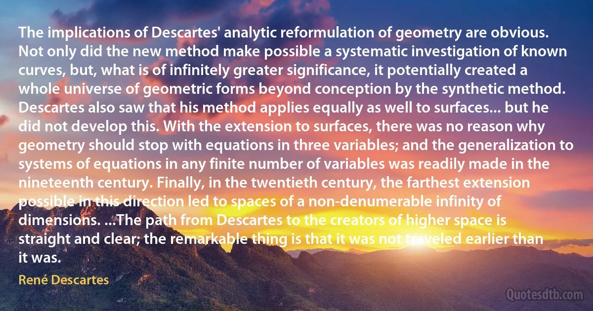 The implications of Descartes' analytic reformulation of geometry are obvious. Not only did the new method make possible a systematic investigation of known curves, but, what is of infinitely greater significance, it potentially created a whole universe of geometric forms beyond conception by the synthetic method.
Descartes also saw that his method applies equally as well to surfaces... but he did not develop this. With the extension to surfaces, there was no reason why geometry should stop with equations in three variables; and the generalization to systems of equations in any finite number of variables was readily made in the nineteenth century. Finally, in the twentieth century, the farthest extension possible in this direction led to spaces of a non-denumerable infinity of dimensions. ...The path from Descartes to the creators of higher space is straight and clear; the remarkable thing is that it was not traveled earlier than it was. (René Descartes)