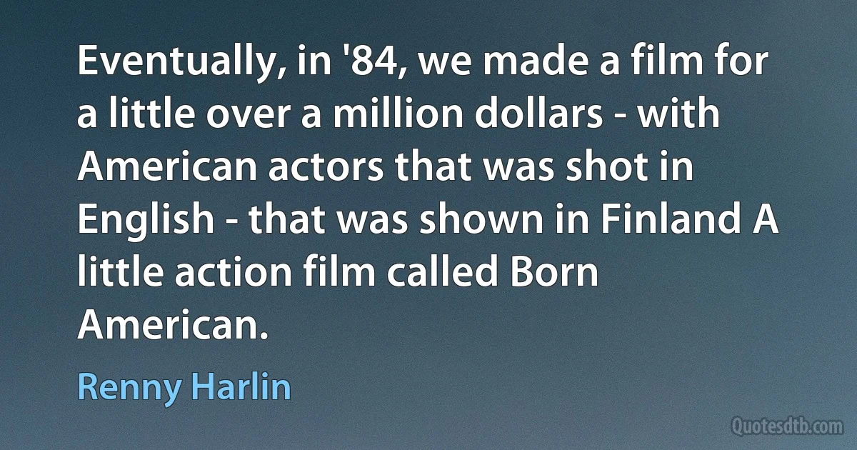 Eventually, in '84, we made a film for a little over a million dollars - with American actors that was shot in English - that was shown in Finland A little action film called Born American. (Renny Harlin)