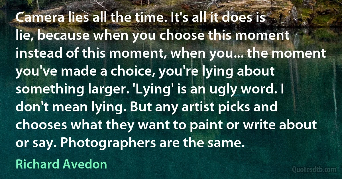 Camera lies all the time. It's all it does is lie, because when you choose this moment instead of this moment, when you... the moment you've made a choice, you're lying about something larger. 'Lying' is an ugly word. I don't mean lying. But any artist picks and chooses what they want to paint or write about or say. Photographers are the same. (Richard Avedon)