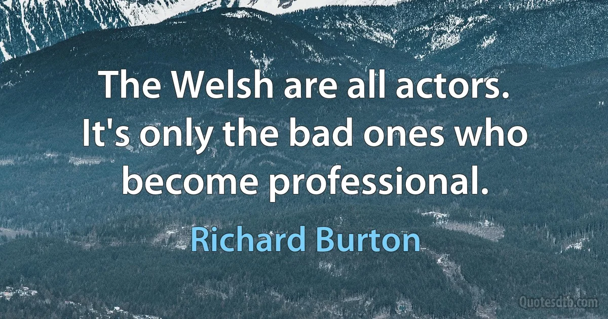 The Welsh are all actors. It's only the bad ones who become professional. (Richard Burton)