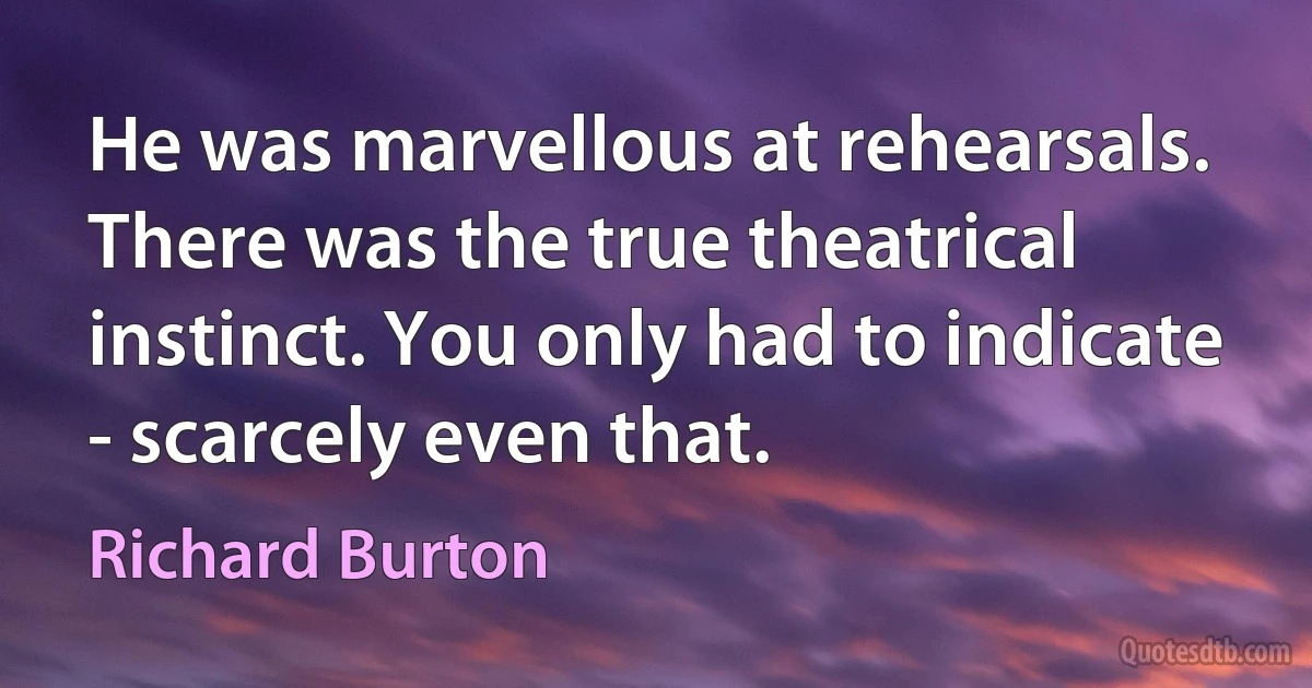 He was marvellous at rehearsals. There was the true theatrical instinct. You only had to indicate - scarcely even that. (Richard Burton)