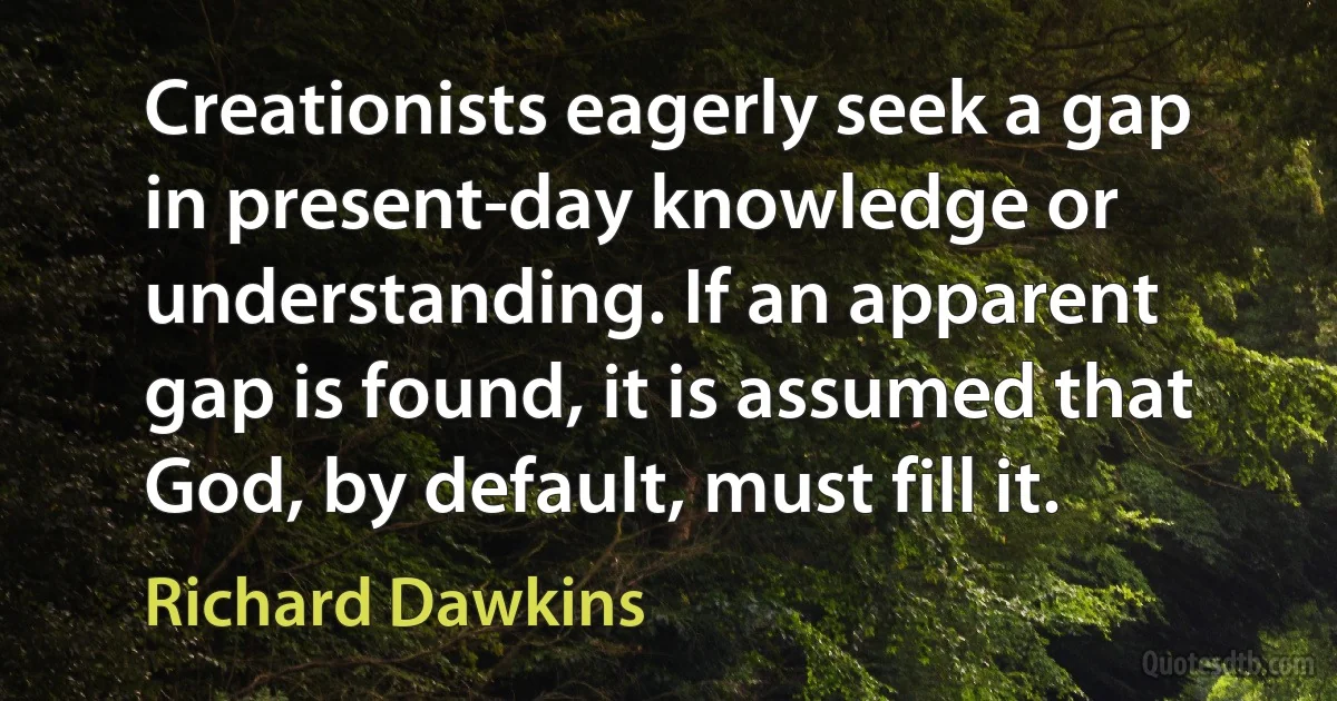 Creationists eagerly seek a gap in present-day knowledge or understanding. If an apparent gap is found, it is assumed that God, by default, must fill it. (Richard Dawkins)