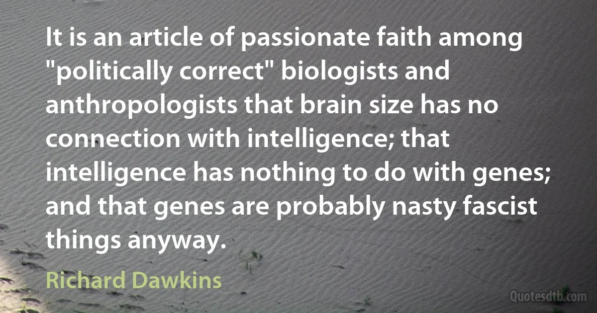 It is an article of passionate faith among "politically correct" biologists and anthropologists that brain size has no connection with intelligence; that intelligence has nothing to do with genes; and that genes are probably nasty fascist things anyway. (Richard Dawkins)