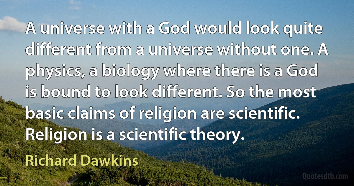 A universe with a God would look quite different from a universe without one. A physics, a biology where there is a God is bound to look different. So the most basic claims of religion are scientific. Religion is a scientific theory. (Richard Dawkins)