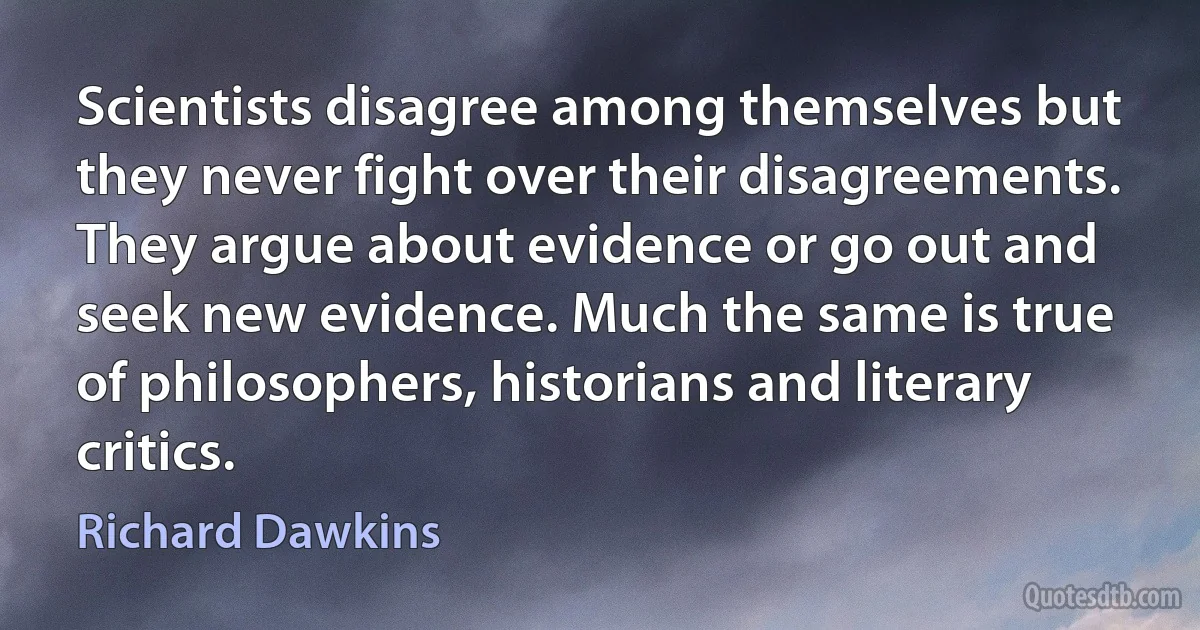 Scientists disagree among themselves but they never fight over their disagreements. They argue about evidence or go out and seek new evidence. Much the same is true of philosophers, historians and literary critics. (Richard Dawkins)