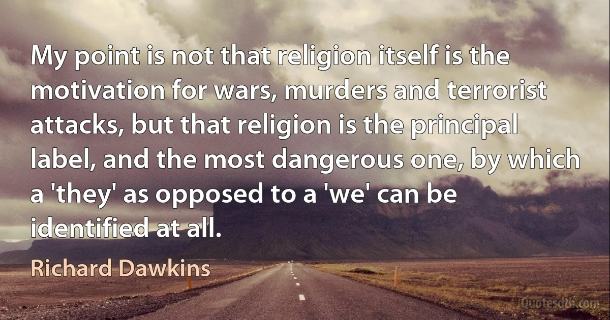 My point is not that religion itself is the motivation for wars, murders and terrorist attacks, but that religion is the principal label, and the most dangerous one, by which a 'they' as opposed to a 'we' can be identified at all. (Richard Dawkins)