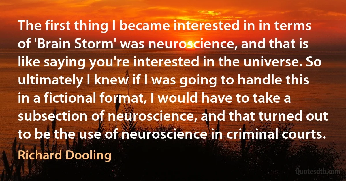 The first thing I became interested in in terms of 'Brain Storm' was neuroscience, and that is like saying you're interested in the universe. So ultimately I knew if I was going to handle this in a fictional format, I would have to take a subsection of neuroscience, and that turned out to be the use of neuroscience in criminal courts. (Richard Dooling)