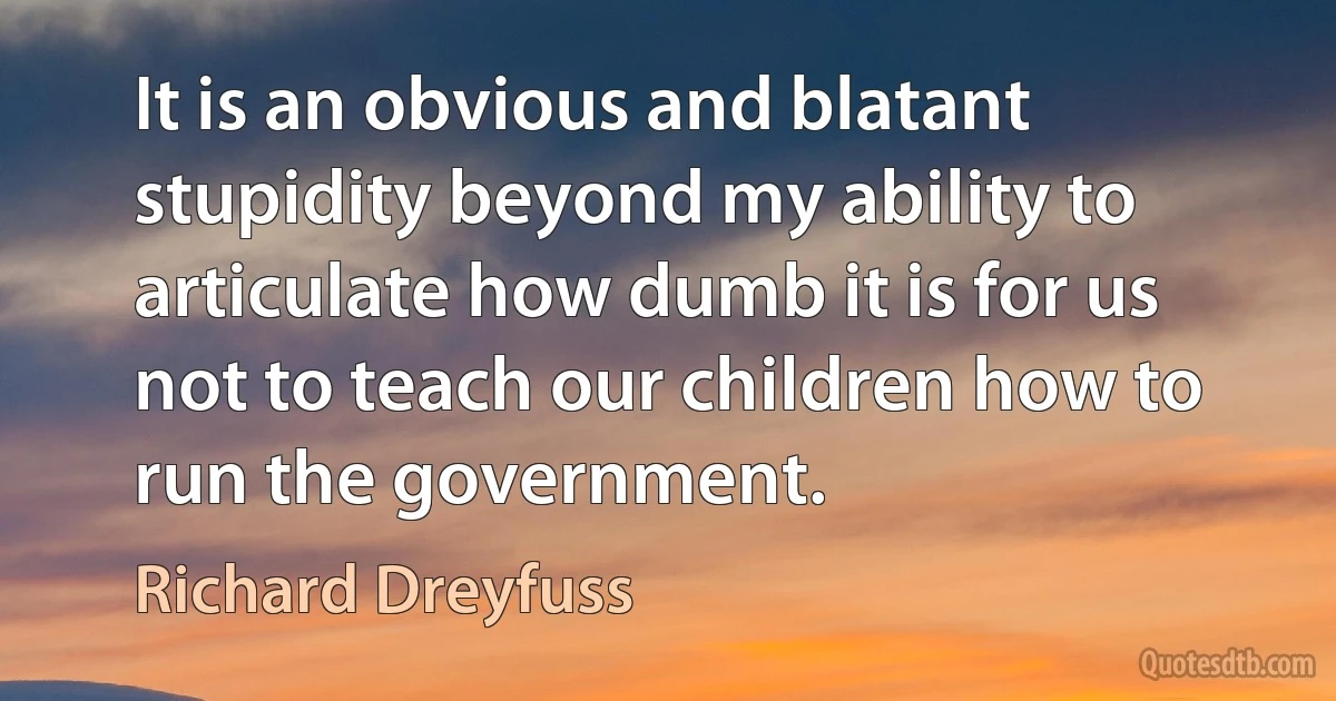 It is an obvious and blatant stupidity beyond my ability to articulate how dumb it is for us not to teach our children how to run the government. (Richard Dreyfuss)