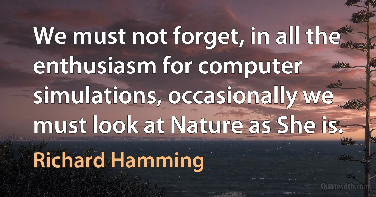 We must not forget, in all the enthusiasm for computer simulations, occasionally we must look at Nature as She is. (Richard Hamming)