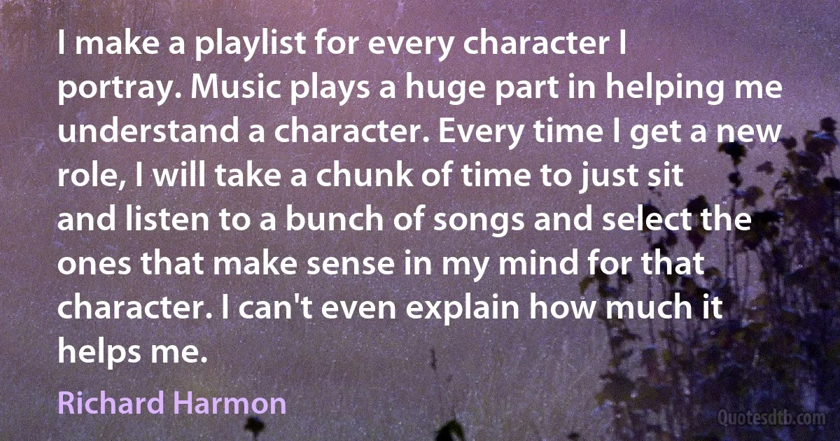 I make a playlist for every character I portray. Music plays a huge part in helping me understand a character. Every time I get a new role, I will take a chunk of time to just sit and listen to a bunch of songs and select the ones that make sense in my mind for that character. I can't even explain how much it helps me. (Richard Harmon)