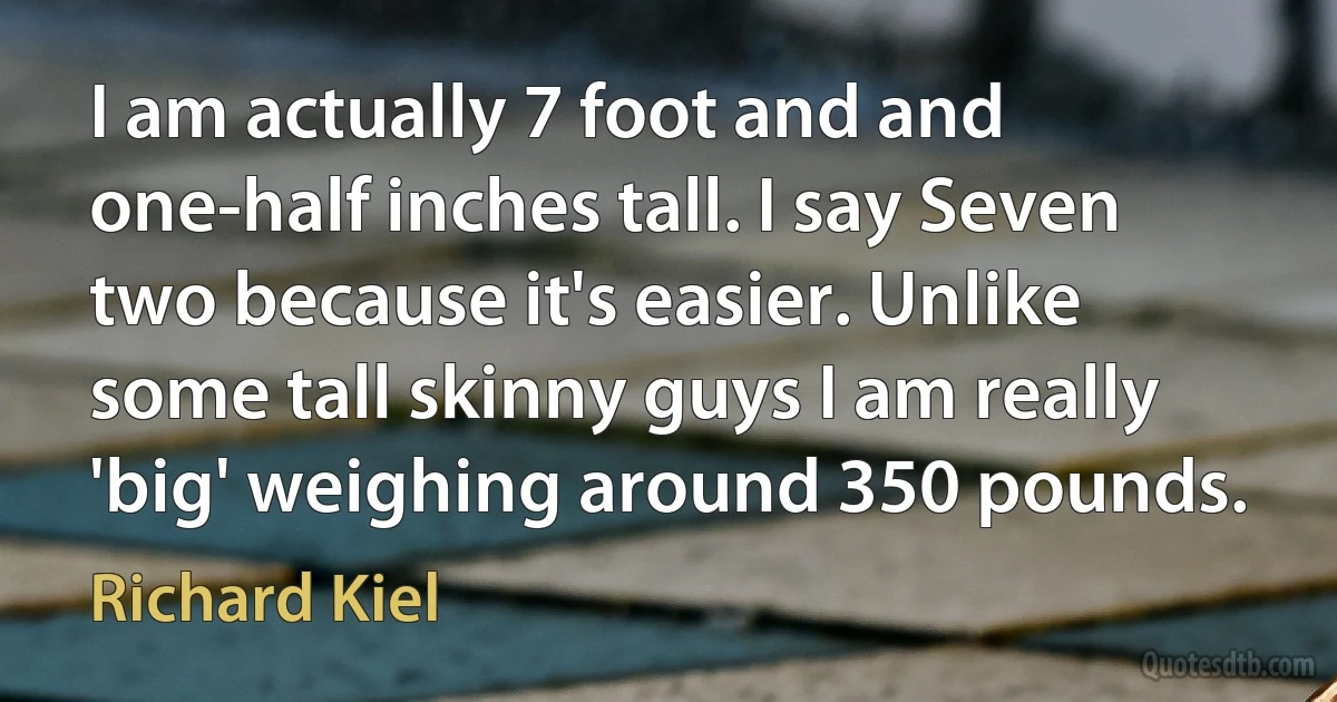 I am actually 7 foot and and one-half inches tall. I say Seven two because it's easier. Unlike some tall skinny guys I am really 'big' weighing around 350 pounds. (Richard Kiel)