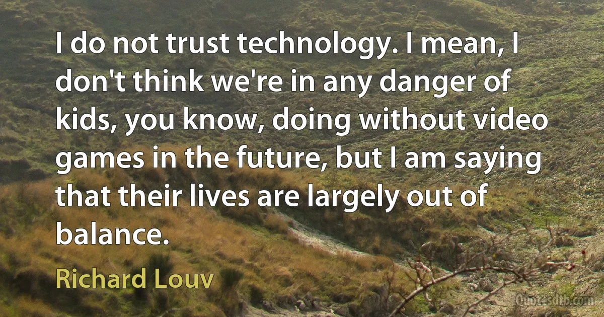 I do not trust technology. I mean, I don't think we're in any danger of kids, you know, doing without video games in the future, but I am saying that their lives are largely out of balance. (Richard Louv)