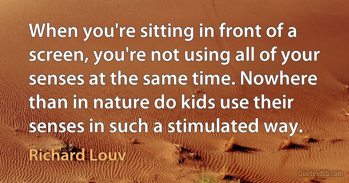 When you're sitting in front of a screen, you're not using all of your senses at the same time. Nowhere than in nature do kids use their senses in such a stimulated way. (Richard Louv)