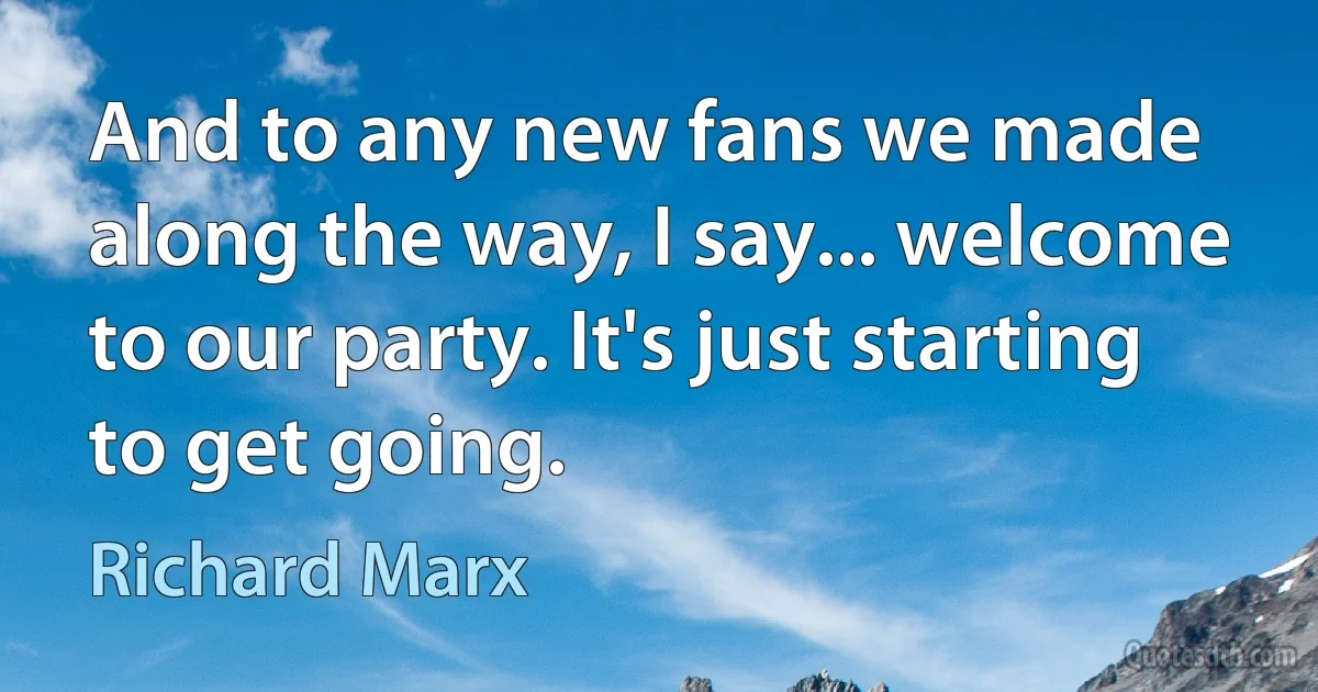 And to any new fans we made along the way, I say... welcome to our party. It's just starting to get going. (Richard Marx)