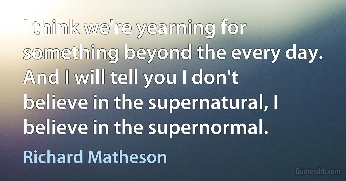 I think we're yearning for something beyond the every day. And I will tell you I don't believe in the supernatural, I believe in the supernormal. (Richard Matheson)