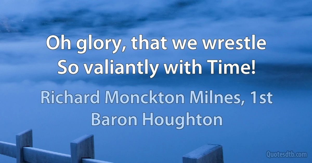 Oh glory, that we wrestle
So valiantly with Time! (Richard Monckton Milnes, 1st Baron Houghton)