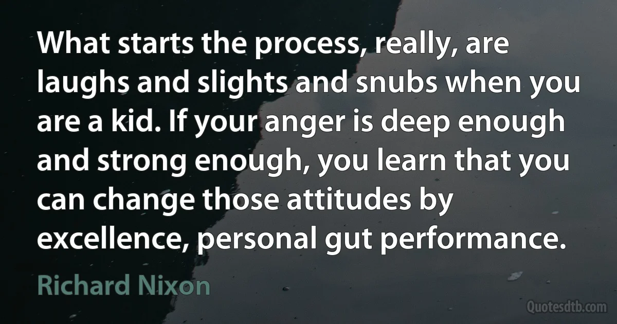 What starts the process, really, are laughs and slights and snubs when you are a kid. If your anger is deep enough and strong enough, you learn that you can change those attitudes by excellence, personal gut performance. (Richard Nixon)