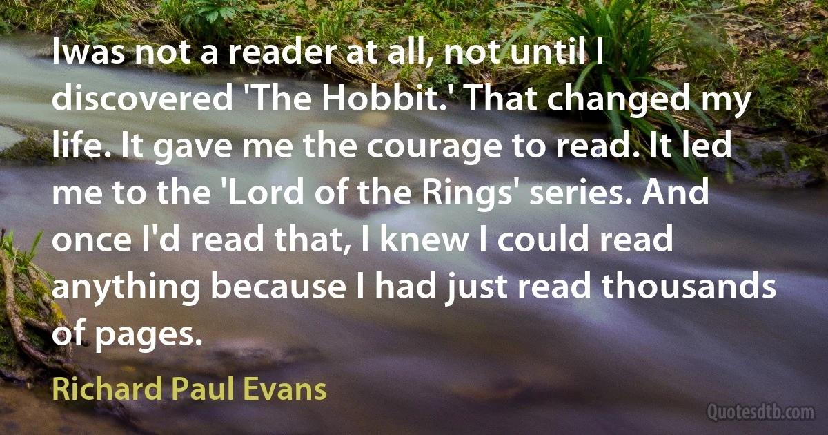 Iwas not a reader at all, not until I discovered 'The Hobbit.' That changed my life. It gave me the courage to read. It led me to the 'Lord of the Rings' series. And once I'd read that, I knew I could read anything because I had just read thousands of pages. (Richard Paul Evans)