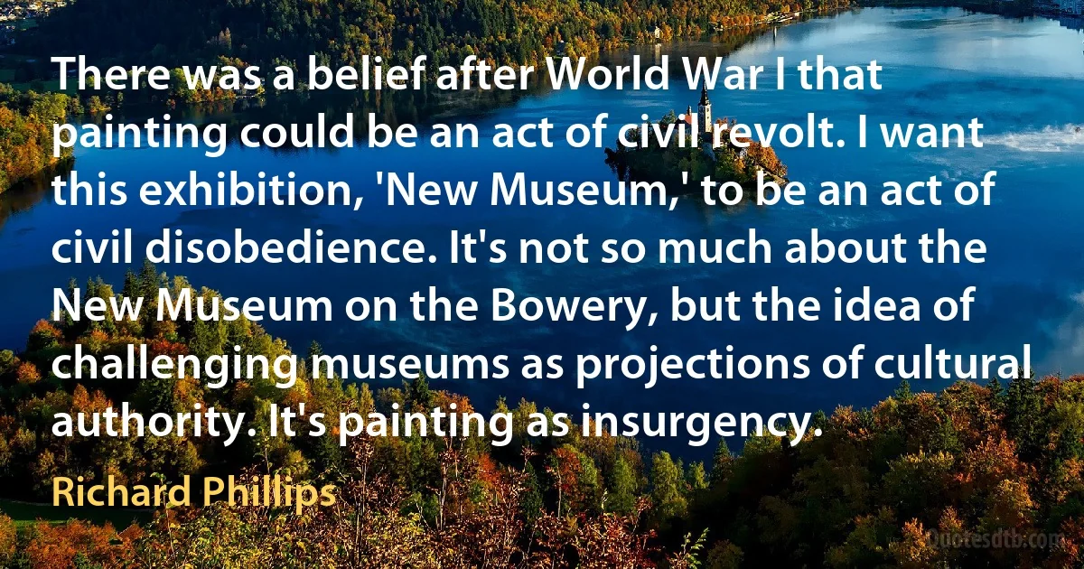 There was a belief after World War I that painting could be an act of civil revolt. I want this exhibition, 'New Museum,' to be an act of civil disobedience. It's not so much about the New Museum on the Bowery, but the idea of challenging museums as projections of cultural authority. It's painting as insurgency. (Richard Phillips)