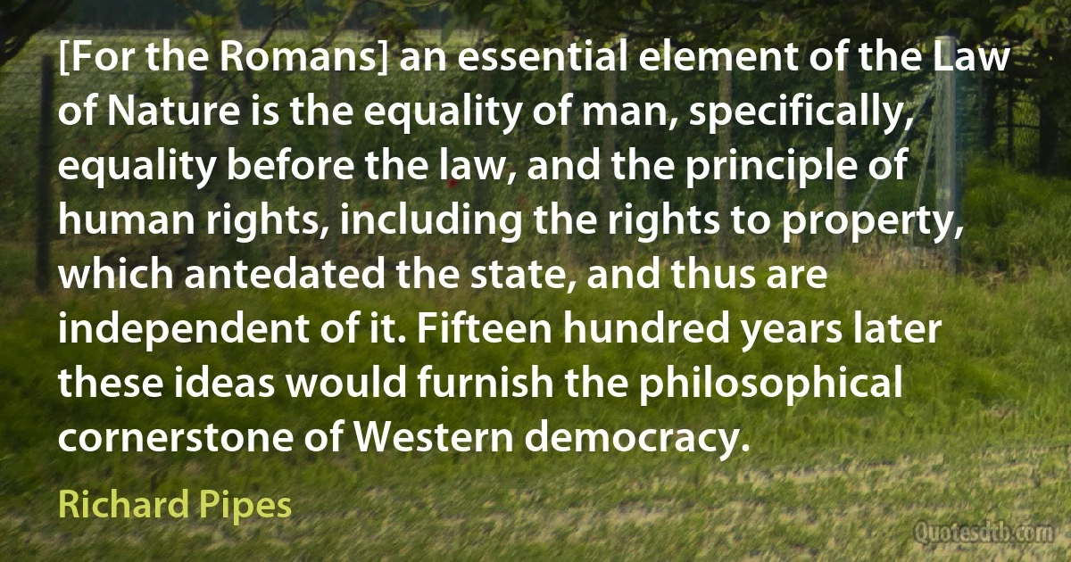 [For the Romans] an essential element of the Law of Nature is the equality of man, specifically, equality before the law, and the principle of human rights, including the rights to property, which antedated the state, and thus are independent of it. Fifteen hundred years later these ideas would furnish the philosophical cornerstone of Western democracy. (Richard Pipes)