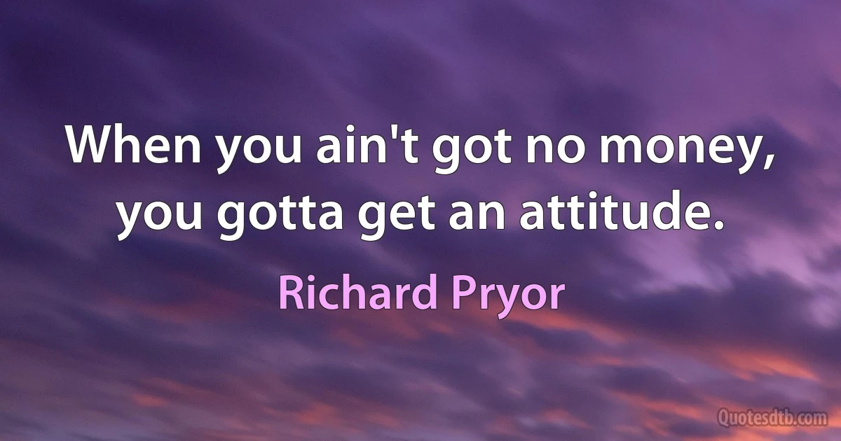 When you ain't got no money, you gotta get an attitude. (Richard Pryor)