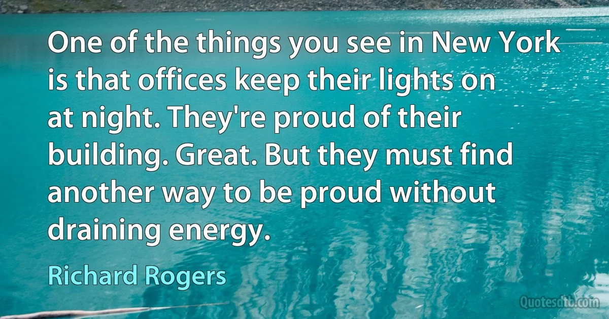 One of the things you see in New York is that offices keep their lights on at night. They're proud of their building. Great. But they must find another way to be proud without draining energy. (Richard Rogers)