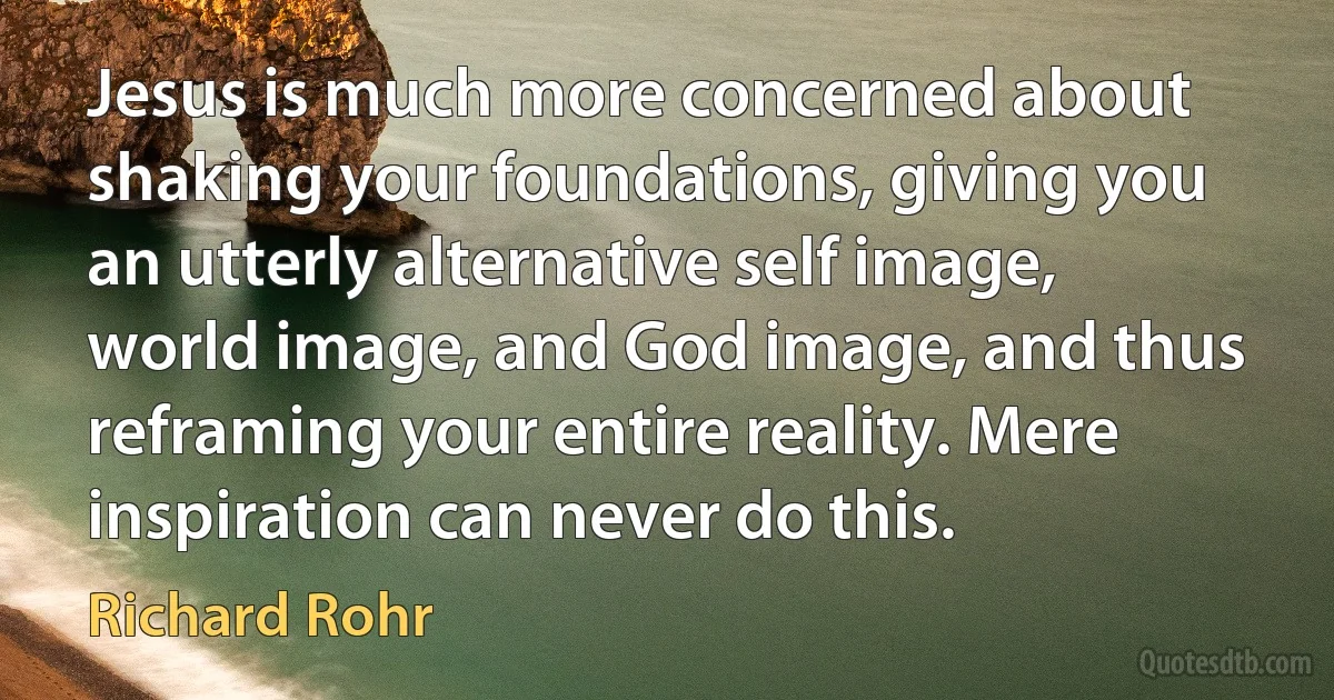 Jesus is much more concerned about shaking your foundations, giving you an utterly alternative self image, world image, and God image, and thus reframing your entire reality. Mere inspiration can never do this. (Richard Rohr)