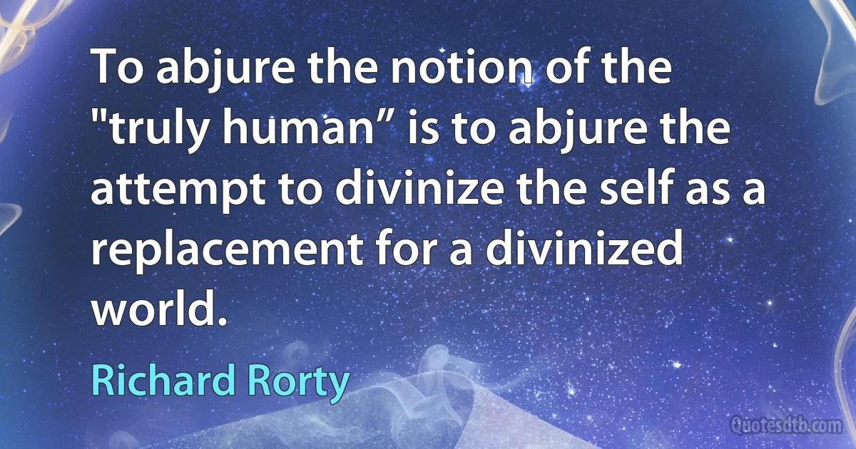 To abjure the notion of the "truly human” is to abjure the attempt to divinize the self as a replacement for a divinized world. (Richard Rorty)