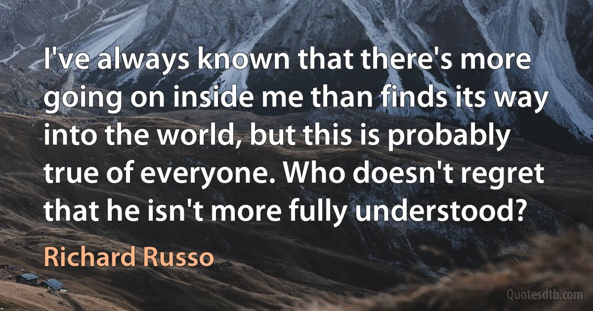 I've always known that there's more going on inside me than finds its way into the world, but this is probably true of everyone. Who doesn't regret that he isn't more fully understood? (Richard Russo)