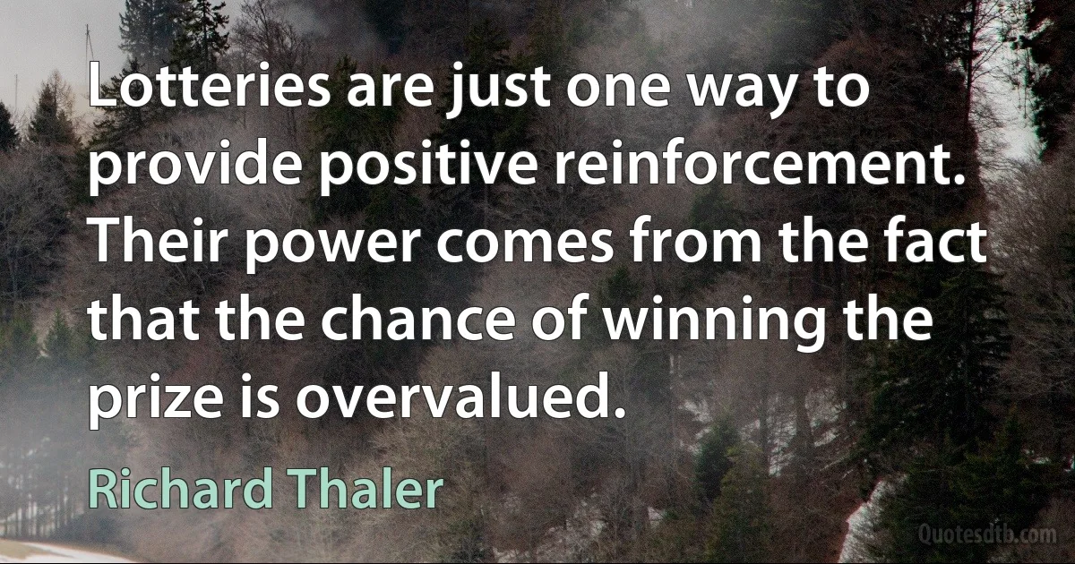 Lotteries are just one way to provide positive reinforcement. Their power comes from the fact that the chance of winning the prize is overvalued. (Richard Thaler)