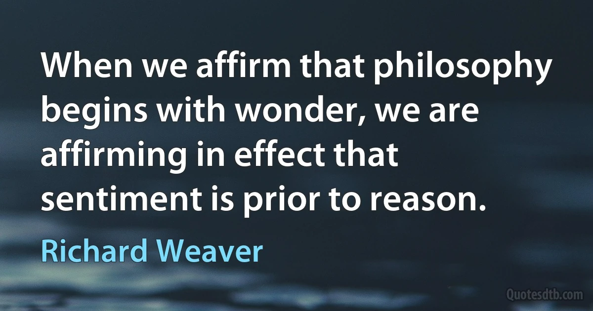 When we affirm that philosophy begins with wonder, we are affirming in effect that sentiment is prior to reason. (Richard Weaver)