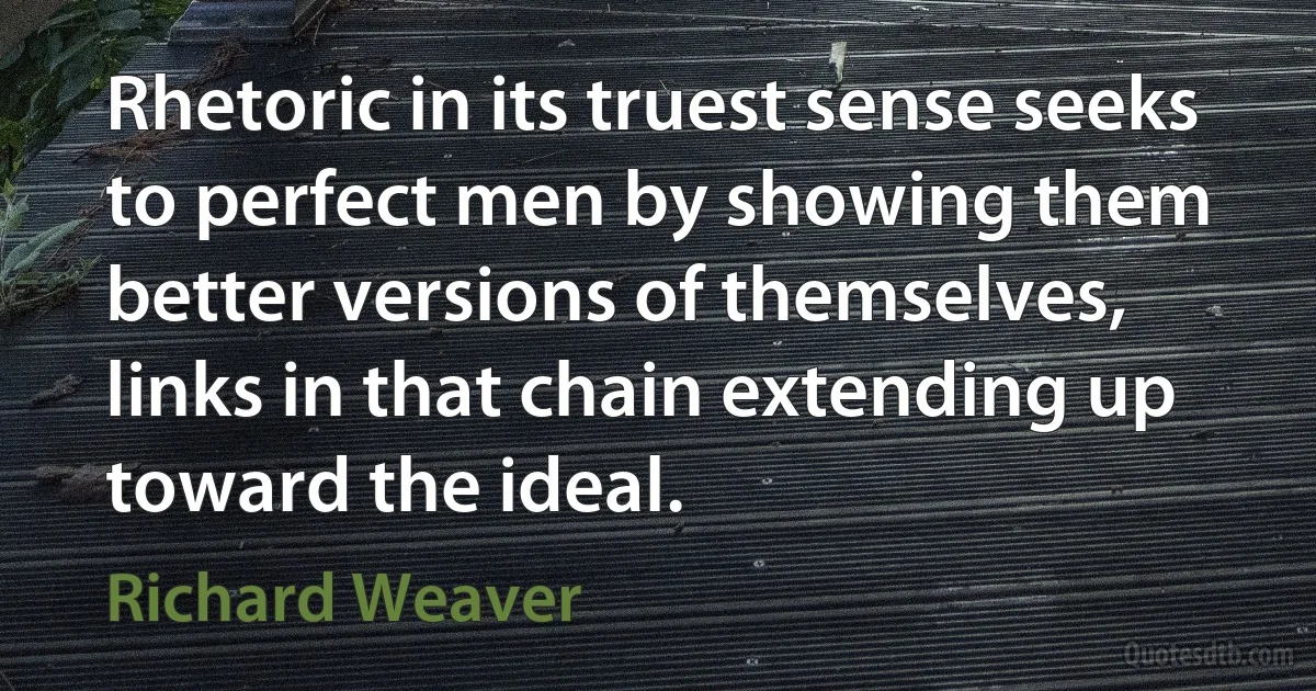 Rhetoric in its truest sense seeks to perfect men by showing them better versions of themselves, links in that chain extending up toward the ideal. (Richard Weaver)