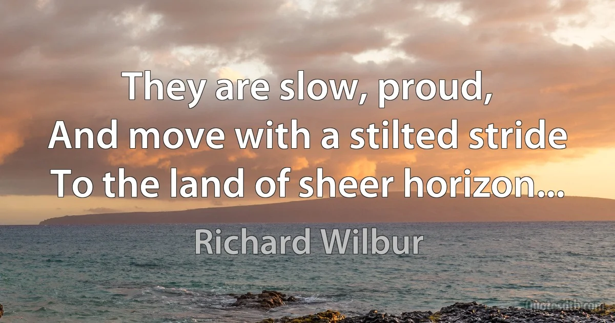 They are slow, proud,
And move with a stilted stride
To the land of sheer horizon... (Richard Wilbur)