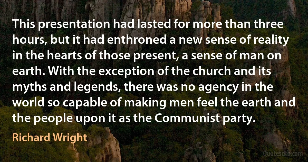 This presentation had lasted for more than three hours, but it had enthroned a new sense of reality in the hearts of those present, a sense of man on earth. With the exception of the church and its myths and legends, there was no agency in the world so capable of making men feel the earth and the people upon it as the Communist party. (Richard Wright)