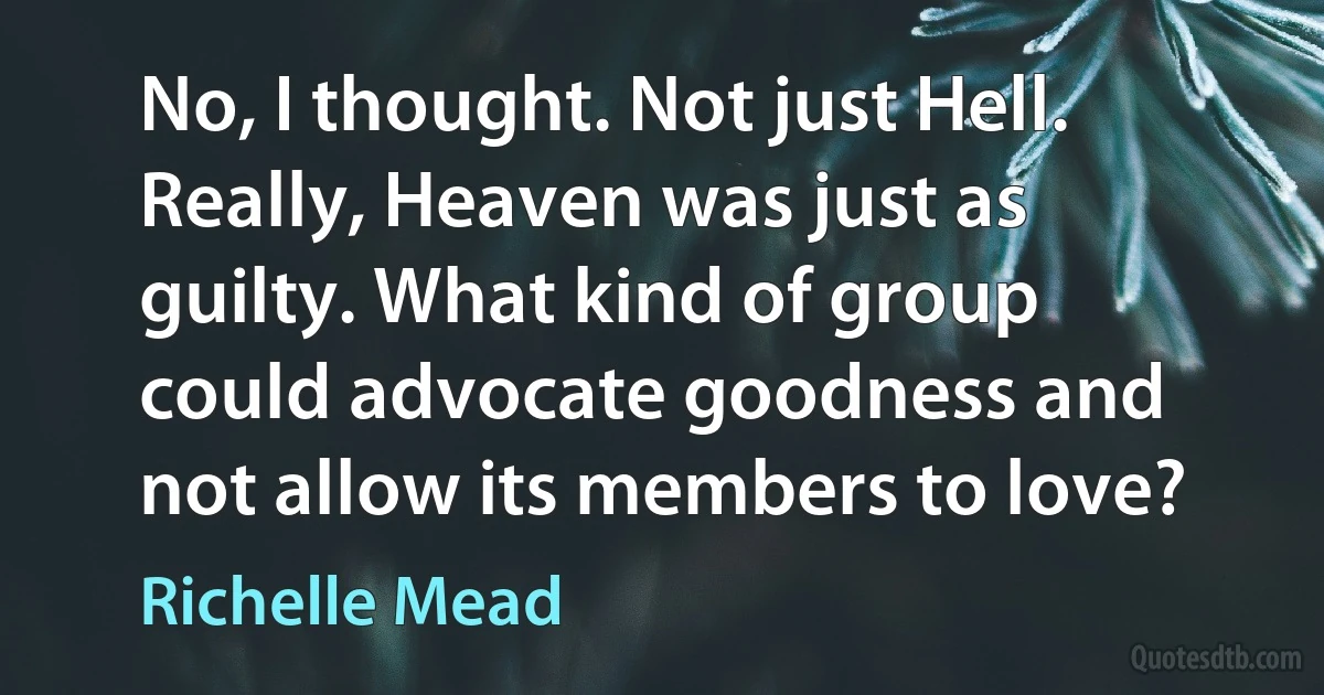 No, I thought. Not just Hell. Really, Heaven was just as guilty. What kind of group could advocate goodness and not allow its members to love? (Richelle Mead)